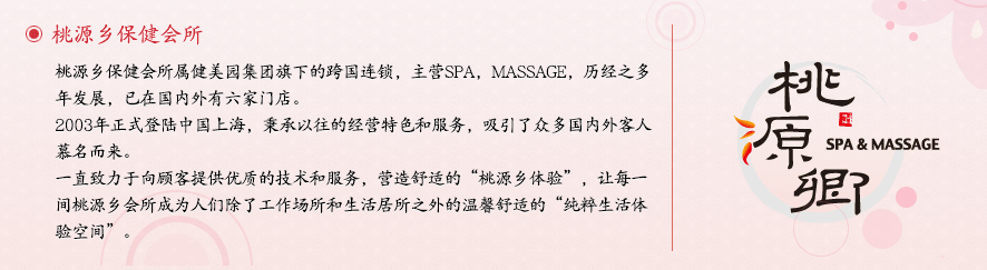桃源乡高级保健会所属健美园集团旗下的跨国连锁，主营SPA，MASSAGE，历经之多年发展，已在国内有六家门店。2003年正式登陆中国上海，秉承始终如一的经营特色和服务，吸引了众多国内外客人慕名而来。一直致力于向顾客提供最优质的技术和服务，营造独特的'桃源乡体验'，让每一间桃源乡会所成为人们除了工作场所和生活居所之外的温馨舒适的'纯粹生活体验空间'。