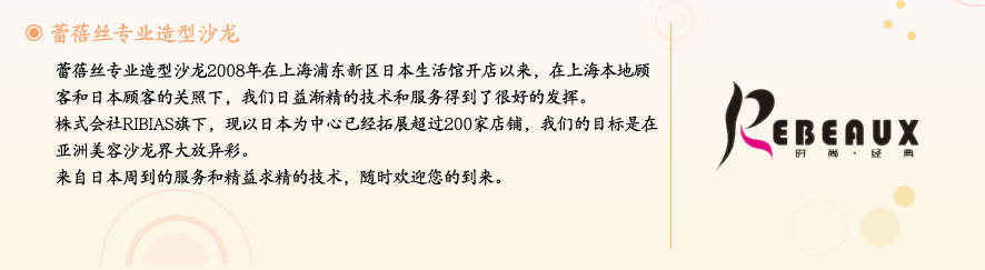 蕾蓓丝专业造型沙龙2008年在上海浦东新区日本生活馆开店以来，在上海本地顾客和日本顾客的关照下，我们日益渐精的技术和服务得到了很好的发挥。株式会社RIBIAS旗下，现以日本为中心已经拓展超过200家店铺，我们的目标是在亚洲美容沙龙界大放异彩。来自日本周到的服务和精益求精的技术，随时欢迎您的到来。